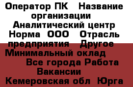 Оператор ПК › Название организации ­ Аналитический центр Норма, ООО › Отрасль предприятия ­ Другое › Минимальный оклад ­ 40 000 - Все города Работа » Вакансии   . Кемеровская обл.,Юрга г.